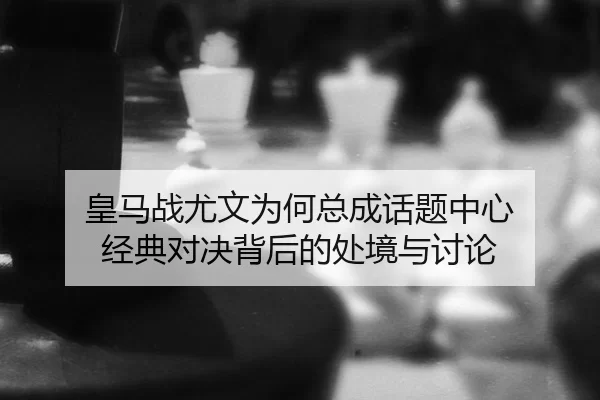 皇马战尤文为何总成话题中心 经典对决背后的处境与讨论